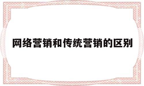 网络营销和传统营销的区别(网络营销和传统营销的区别和联系有哪些)