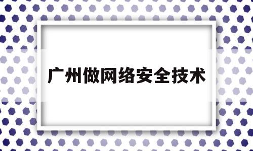 广州做网络安全技术(广州网络安全培训公司排名)