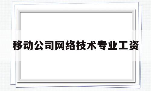 移动公司网络技术专业工资(移动网络工程师工资待遇)