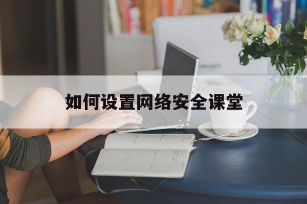 如何设置网络安全课堂(网络安全微课视频怎样做)