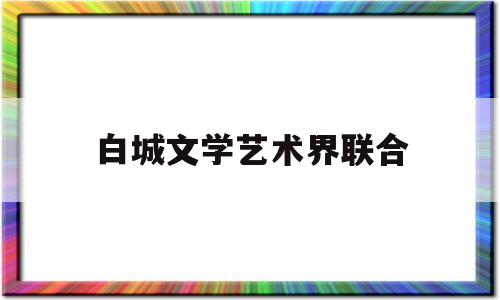 白城文学艺术界联合(白城文学艺术界联合会会长)