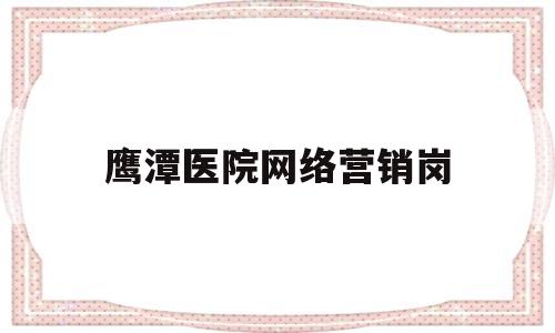 鹰潭医院网络营销岗(医院网络营销主要做些什么)