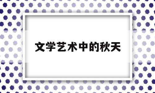 文学艺术中的秋天(你认为文学艺术在我们的生活中占有什么样的地位)