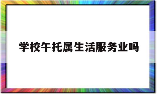 学校午托属生活服务业吗(午托服务中心是什么行业类型)