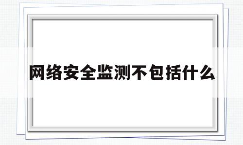 网络安全监测不包括什么(网络安全监测不包括什么内容)