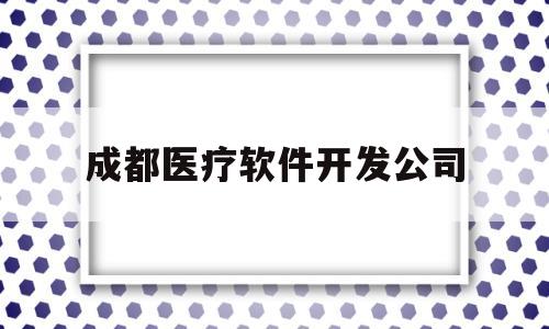 成都医疗软件开发公司(成都医疗软件开发公司有哪些)