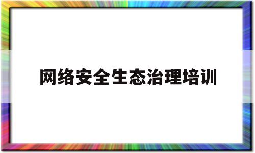 网络安全生态治理培训(全国网络生态治理工作座谈会)