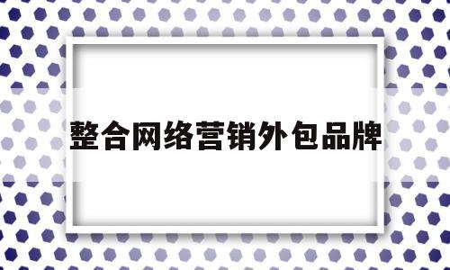 整合网络营销外包品牌(整合网络营销外包品牌推广)