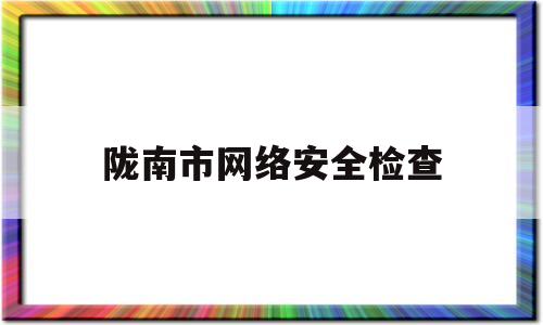 陇南市网络安全检查(陇南市网络安全检查中心)
