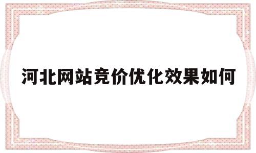 河北网站竞价优化效果如何(网站优化与竞价排名有什么相同和不同的地方?)