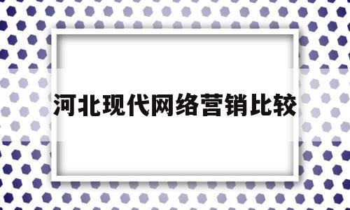 河北现代网络营销比较(河北现代网络营销比较好的公司)