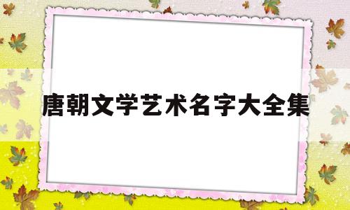 唐朝文学艺术名字大全集(唐朝文学艺术名字大全集图片)