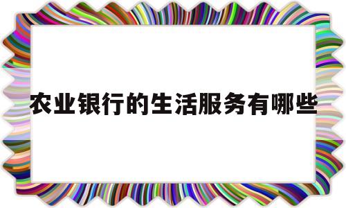 农业银行的生活服务有哪些(农业银行的生活服务有哪些内容)