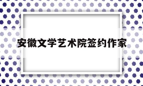 安徽文学艺术院签约作家(安徽文学艺术院签约作家名单)