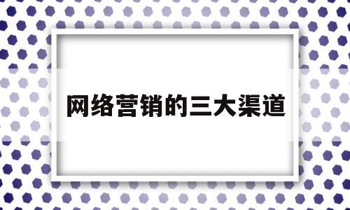 网络营销的三大渠道(网络营销的三大渠道包括)