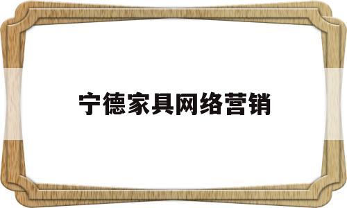 宁德家具网络营销(宁德家具网络营销公司)