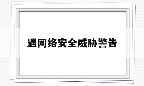 遇网络安全威胁警告(网络威胁人身安全报警有用吗)