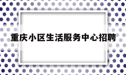 重庆小区生活服务中心招聘(重庆小区生活服务中心招聘信息)