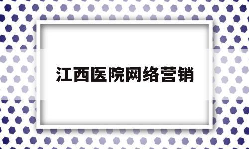 江西医院网络营销(医院网络营销主要做些什么)