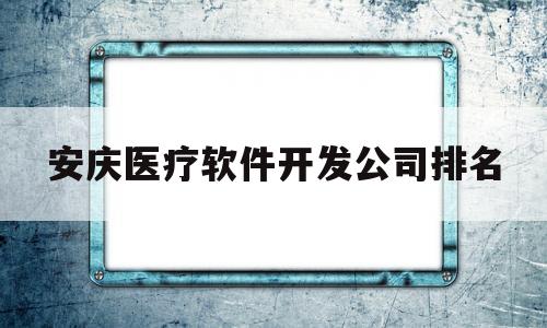 安庆医疗软件开发公司排名(安庆医疗软件开发公司排名第几)