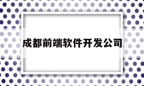 成都前端软件开发公司(成都前端开发工资一般多少)