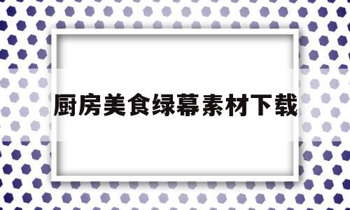 厨房美食绿幕素材下载(厨房美食app推荐软件)