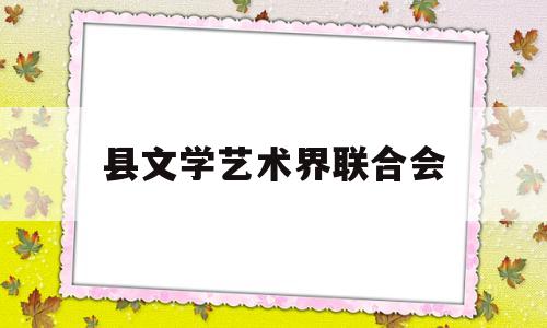 县文学艺术界联合会(县文学艺术界联合会2023年工作会召开)