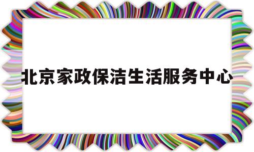 北京家政保洁生活服务中心(北京家政保洁生活服务中心地址)