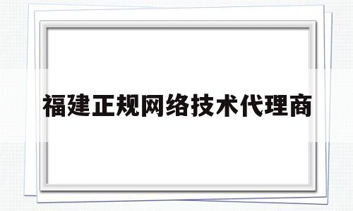 福建正规网络技术代理商(福建网络科技有限公司有哪些)