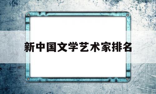 新中国文学艺术家排名(中国文学艺术家有哪些人)