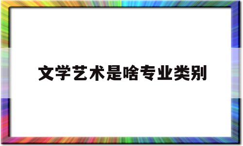 文学艺术是啥专业类别(文学艺术是啥专业类别的)