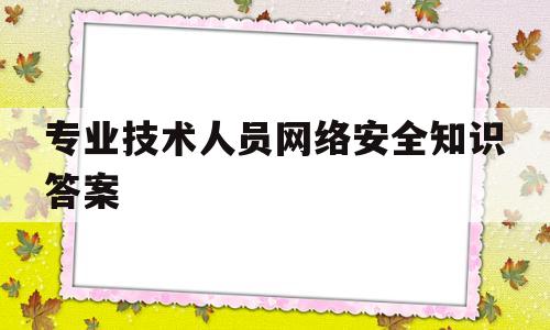 专业技术人员网络安全知识答案(专业技术人员网络安全知识答案大全)