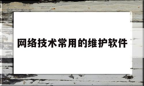 网络技术常用的维护软件(网络技术常用的维护软件包括)