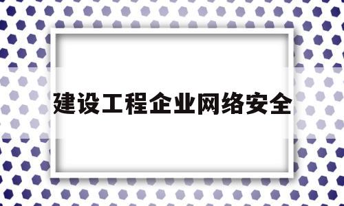 建设工程企业网络安全(企业网络安全建设最佳实践)