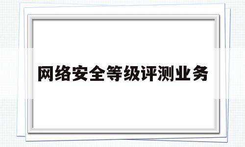 网络安全等级评测业务(网络安全等级评测业务包括)