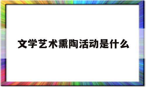 文学艺术熏陶活动是什么(文学艺术熏陶活动是什么活动)