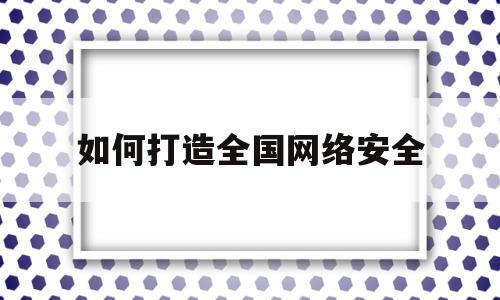 如何打造全国网络安全(如何打造全国网络安全宣传)