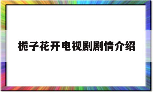 栀子花开电视剧剧情介绍(栀子花开2017电视剧剧情)