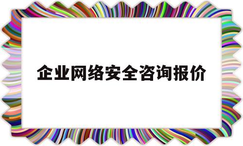 企业网络安全咨询报价(网络安全咨询服务工作内容)