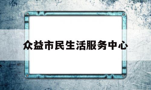 众益市民生活服务中心(众益市民生活服务中心电话)