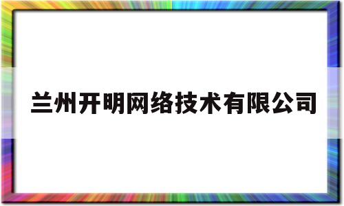 兰州开明网络技术有限公司(兰州开明网络技术有限公司怎么样)