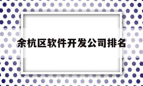 余杭区软件开发公司排名(杭州软件公司都集中在哪个区)