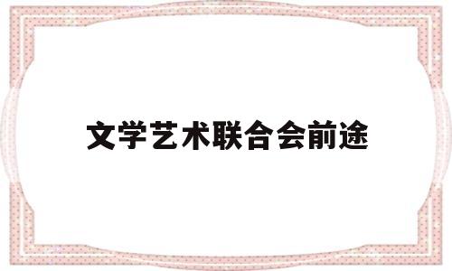 文学艺术联合会前途(文学艺术界联合会工作内容)