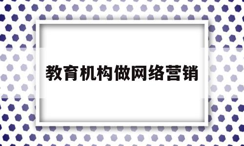 教育机构做网络营销(教育机构网络销售好做吗)