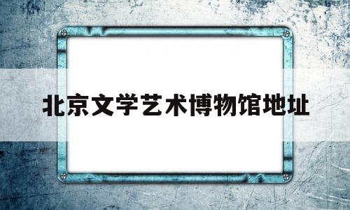 北京文学艺术博物馆地址(北京文学艺术博物馆地址在哪里)