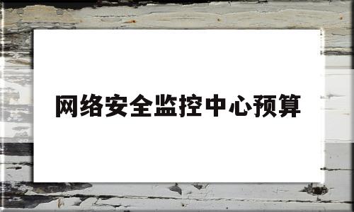 网络安全监控中心预算(网络安全监控中心是什么单位)