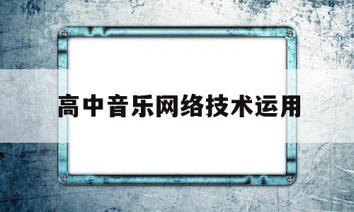 高中音乐网络技术运用(浅谈中学音乐课堂教学信息技术运用策略)