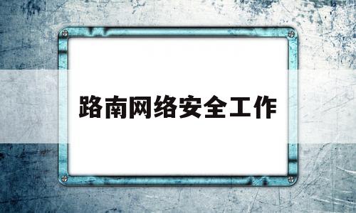 路南网络安全工作(网络安全工作思路和举措)