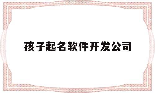 孩子起名软件开发公司(孩子取名软件推荐)