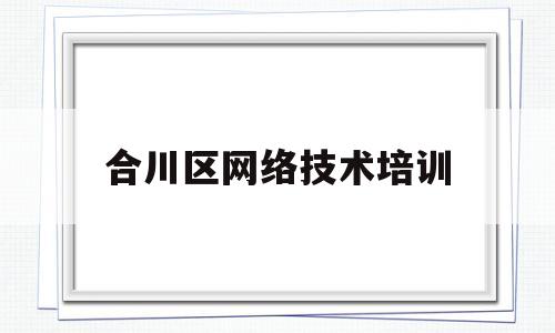 合川区网络技术培训(合川有没有技术培训学校)